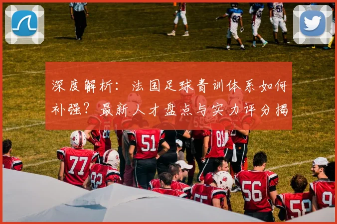 深度解析：法国足球青训体系如何补强？最新人才盘点与实力评分揭秘
