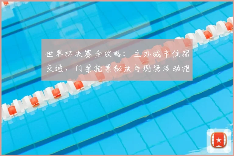 世界杯决赛全攻略：主办城市住宿交通、门票抢票秘诀与现场活动指南