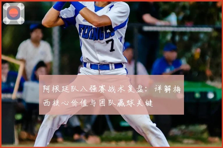 阿根廷队八强赛战术复盘：详解梅西核心价值与团队赢球关键