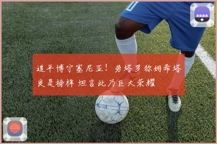 追平博宁塞尼亚！劳塔罗称姆希塔良是榜样 坦言此乃巨大荣耀