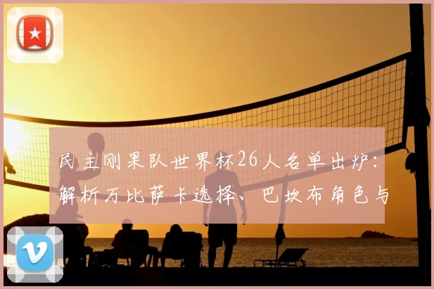 民主刚果队世界杯26人名单出炉：解析万比萨卡选择、巴坎布角色与球队阵容实力