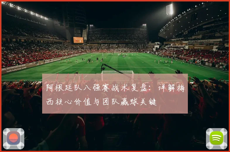 阿根廷队八强赛战术复盘:详解梅西核心价值与团队赢球关键