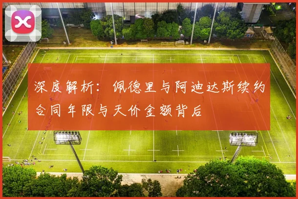 深度解析：佩德里与阿迪达斯续约合同年限与天价金额背后