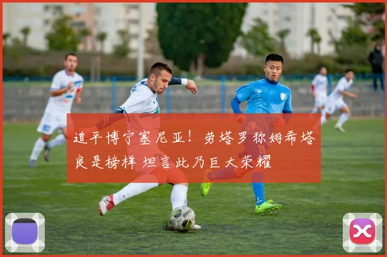 追平博宁塞尼亚！劳塔罗称姆希塔良是榜样 坦言此乃巨大荣耀